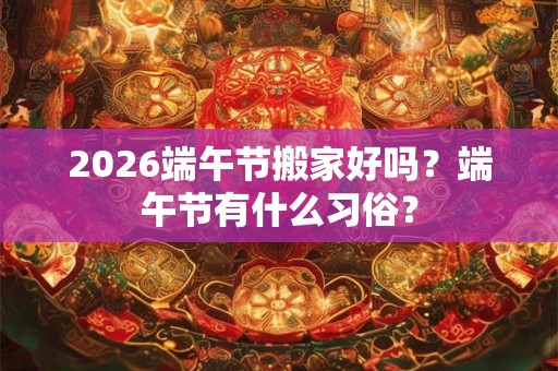2026端午节搬家好吗？端午节有什么习俗？