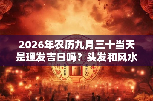 2026年农历九月三十当天是理发吉日吗?头发和风水的关系 2026年农历九月三十当天是理发吉日吗?头发和风水的关系