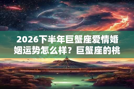2026下半年巨蟹座爱情婚姻运势怎么样？巨蟹座的桃花运好吗
