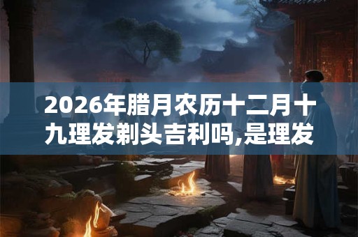 2026年腊月农历十二月十九理发剃头吉利吗,是理发的好日子吗？