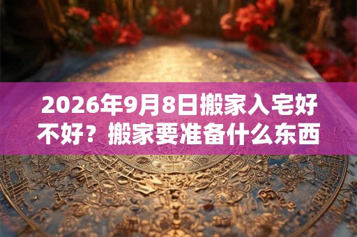 2026年9月8日搬家入宅好不好？搬家要准备什么东西？