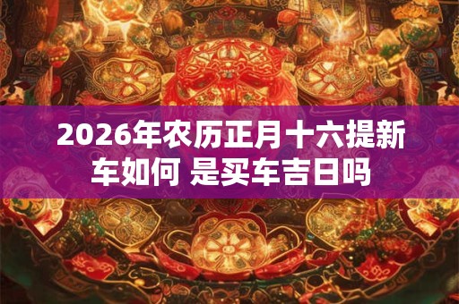 2026年农历正月十六提新车如何 是买车吉日吗 2026年农历正月十六提新车如何 是买车吉日吗
