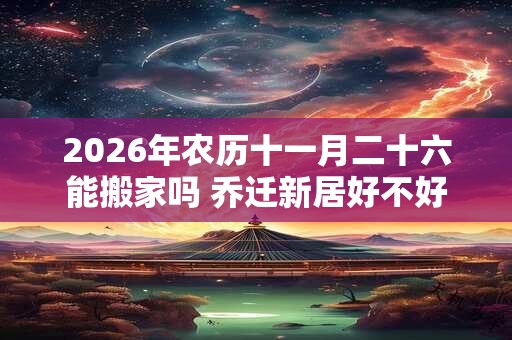 2026年农历十一月二十六能搬家吗 乔迁新居好不好
