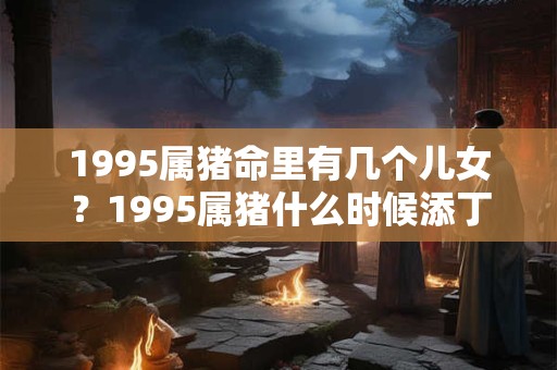 1995属猪命里有几个儿女？1995属猪什么时候添丁？