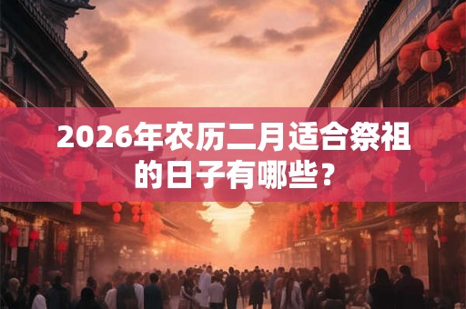2026年农历二月适合祭祖的日子有哪些？