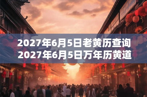 2027年6月5日老黄历查询 2027年6月5日万年历黄道吉日