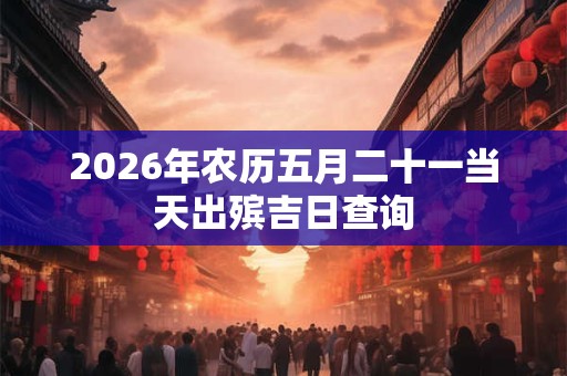 2026年农历五月二十一当天出殡吉日查询 2026年农历五月二十一当天出殡吉日查询