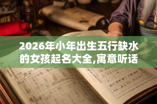2026年小年出生五行缺水的女孩起名大全,寓意听话懂事 2026年小年出生五行缺水的女孩起名大全,寓意听话懂事