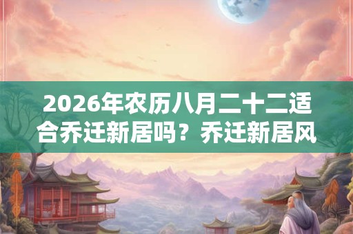 2026年农历八月二十二适合乔迁新居吗？乔迁新居风水讲究