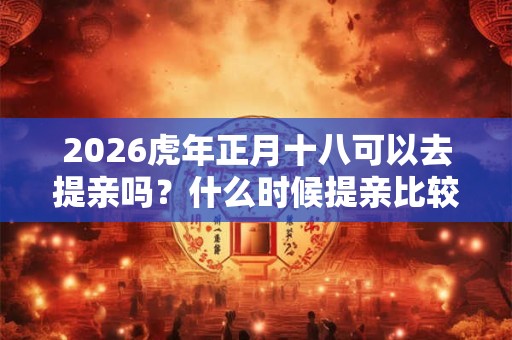 2026虎年正月十八可以去提亲吗？什么时候提亲比较好