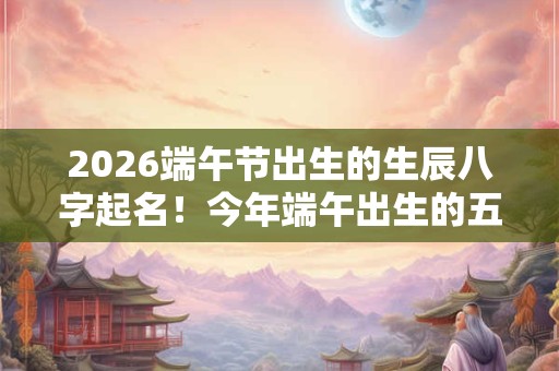 2026端午节出生的生辰八字起名！今年端午出生的五行缺什么