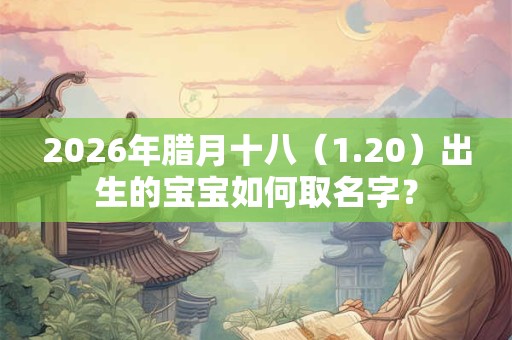 2026年腊月十八（1.20）出生的宝宝如何取名字？
