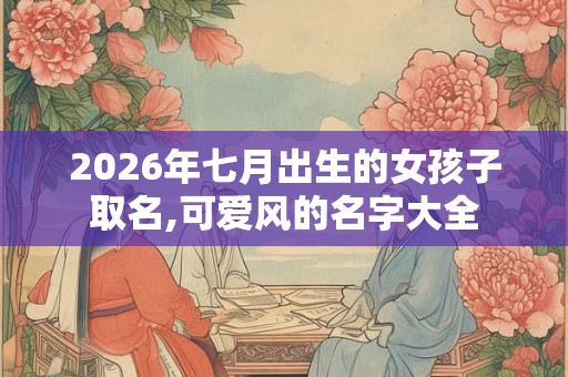 2026年七月出生的女孩子取名,可爱风的名字大全