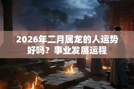 2026年二月属龙的人运势好吗？事业发展运程