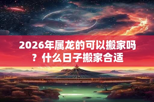 2026年属龙的可以搬家吗？什么日子搬家合适