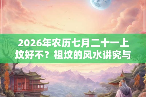 2026年农历七月二十一上坟好不？祖坟的风水讲究与忌讳