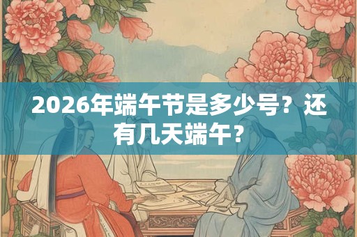 2026年端午节是多少号？还有几天端午？