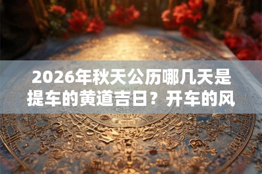 2026年秋天公历哪几天是提车的黄道吉日?开车的风水禁忌 2026年秋天公历哪几天是提车的黄道吉日?开车的风水禁忌