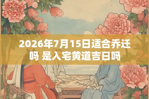 2026年7月15日适合乔迁吗 是入宅黄道吉日吗