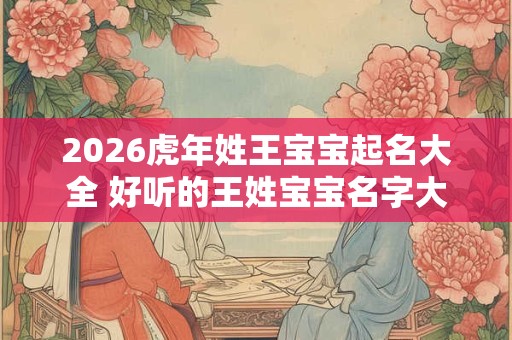 2026虎年姓王宝宝起名大全 好听的王姓宝宝名字大全