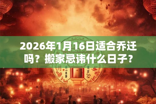 2026年1月16日适合乔迁吗？搬家忌讳什么日子？