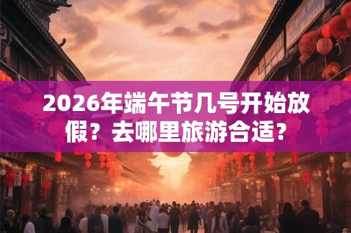 2026年端午节几号开始放假？去哪里旅游合适？