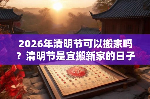 2026年清明节可以搬家吗？清明节是宜搬新家的日子吗？