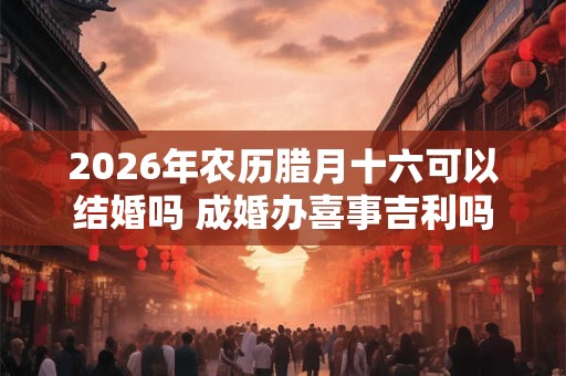 2026年农历腊月十六可以结婚吗 成婚办喜事吉利吗