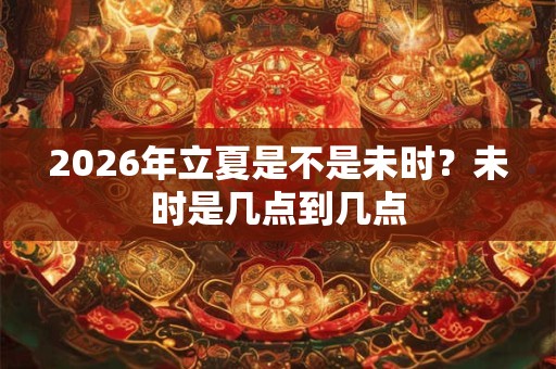 2026年立夏是不是未时?未时是几点到几点 2026年立夏是不是未时?未时是几点到几点