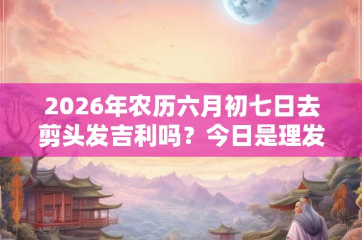 2026年农历六月初七日去剪头发吉利吗?今日是理发吉日吗 2026年农历六月初七日去剪头发吉利吗?今日是理发吉日吗