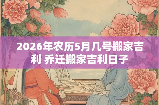 2026年农历5月几号搬家吉利 乔迁搬家吉利日子 2026年农历5月几号搬家吉利 乔迁搬家吉利日子
