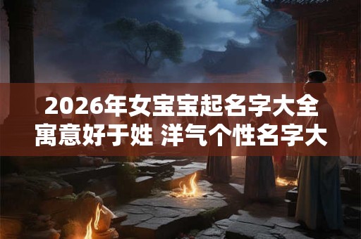 2026年女宝宝起名字大全寓意好于姓 洋气个性名字大推送