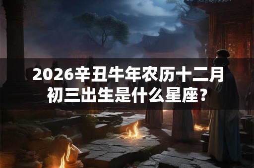 2026辛丑牛年农历十二月初三出生是什么星座？