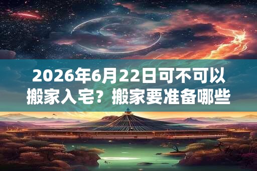 2026年6月22日可不可以搬家入宅？搬家要准备哪些东西？
