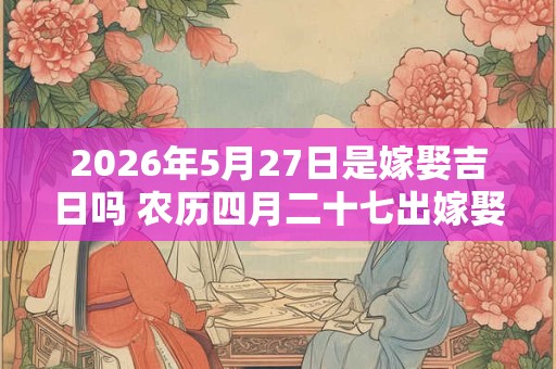 2026年5月27日是嫁娶吉日吗 农历四月二十七出嫁娶妻如何