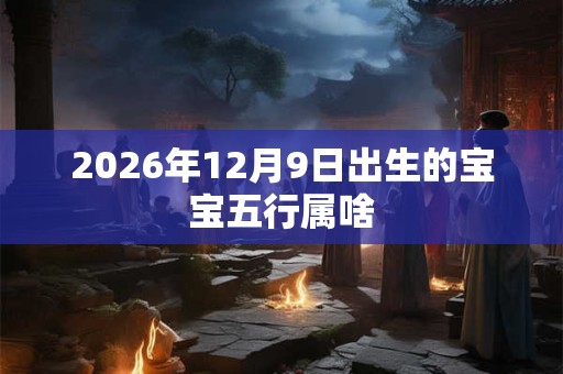 2026年12月9日出生的宝宝五行属啥 2026年12月9日出生的宝宝五行属啥