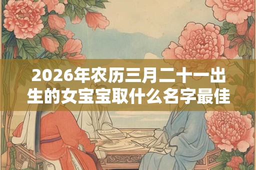 2026年农历三月二十一出生的女宝宝取什么名字最佳,取名小技巧 2026年农历三月二十一出生的女宝宝取什么名字最佳,取名小技巧