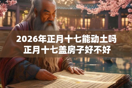 2026年正月十七能动土吗 正月十七盖房子好不好 2026年正月十七能动土吗 正月十七盖房子好不好