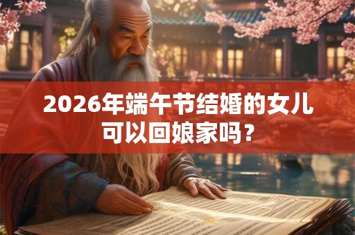 2026年端午节结婚的女儿可以回娘家吗? 2026年端午节结婚的女儿可以回娘家吗?