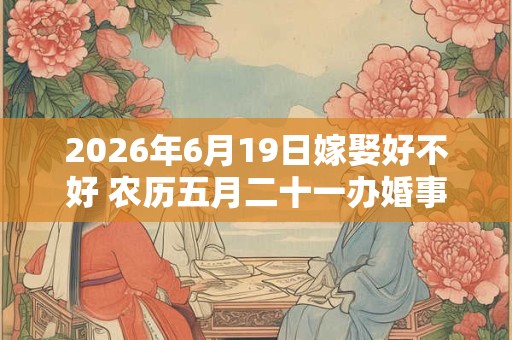 2026年6月19日嫁娶好不好 农历五月二十一办婚事好吗