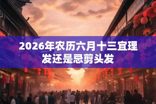 2026年农历六月十三宜理发还是忌剪头发 2026年农历六月十三宜理发还是忌剪头发