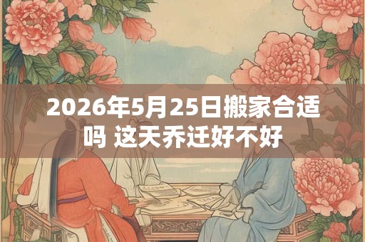 2026年5月25日搬家合适吗 这天乔迁好不好 2026年5月25日搬家合适吗 这天乔迁好不好