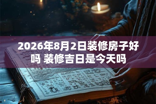 2026年8月2日装修房子好吗 装修吉日是今天吗 2026年8月2日装修房子好吗 装修吉日是今天吗