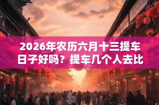 2026年农历六月十三提车日子好吗？提车几个人去比较合适？