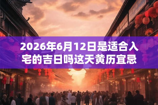 2026年6月12日是适合入宅的吉日吗这天黄历宜忌 2026年6月12日是适合入宅的吉日吗这天黄历宜忌