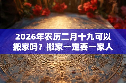 2026年农历二月十九可以搬家吗?搬家一定要一家人一起搬吗? 2026年农历二月十九可以搬家吗?搬家一定要一家人一起搬吗?