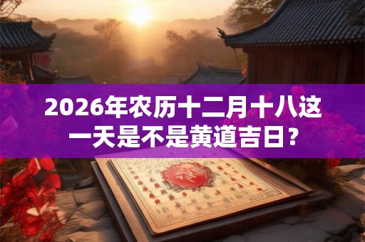 2026年农历十二月十八这一天是不是黄道吉日？