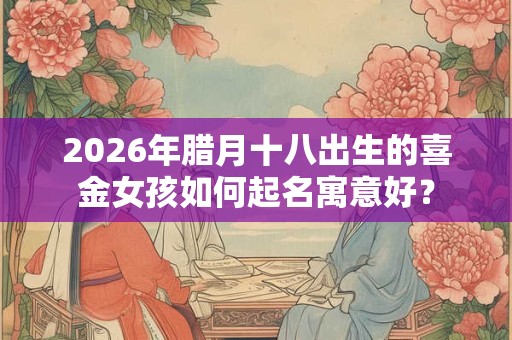 2026年腊月十八出生的喜金女孩如何起名寓意好？