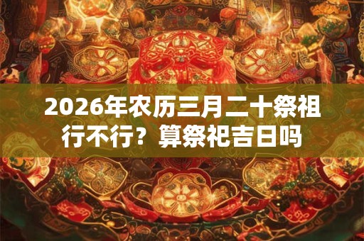 2026年农历三月二十祭祖行不行?算祭祀吉日吗 2026年农历三月二十祭祖行不行?算祭祀吉日吗