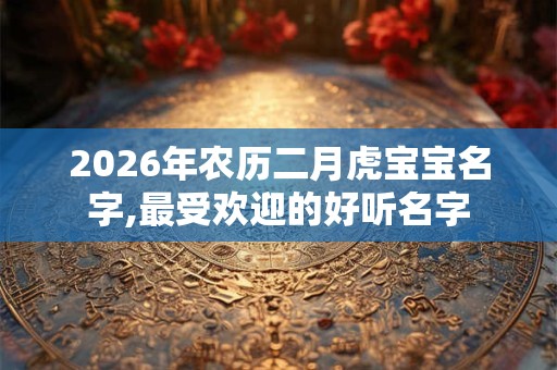 2026年农历二月虎宝宝名字,最受欢迎的好听名字 2026年农历二月虎宝宝名字,最受欢迎的好听名字